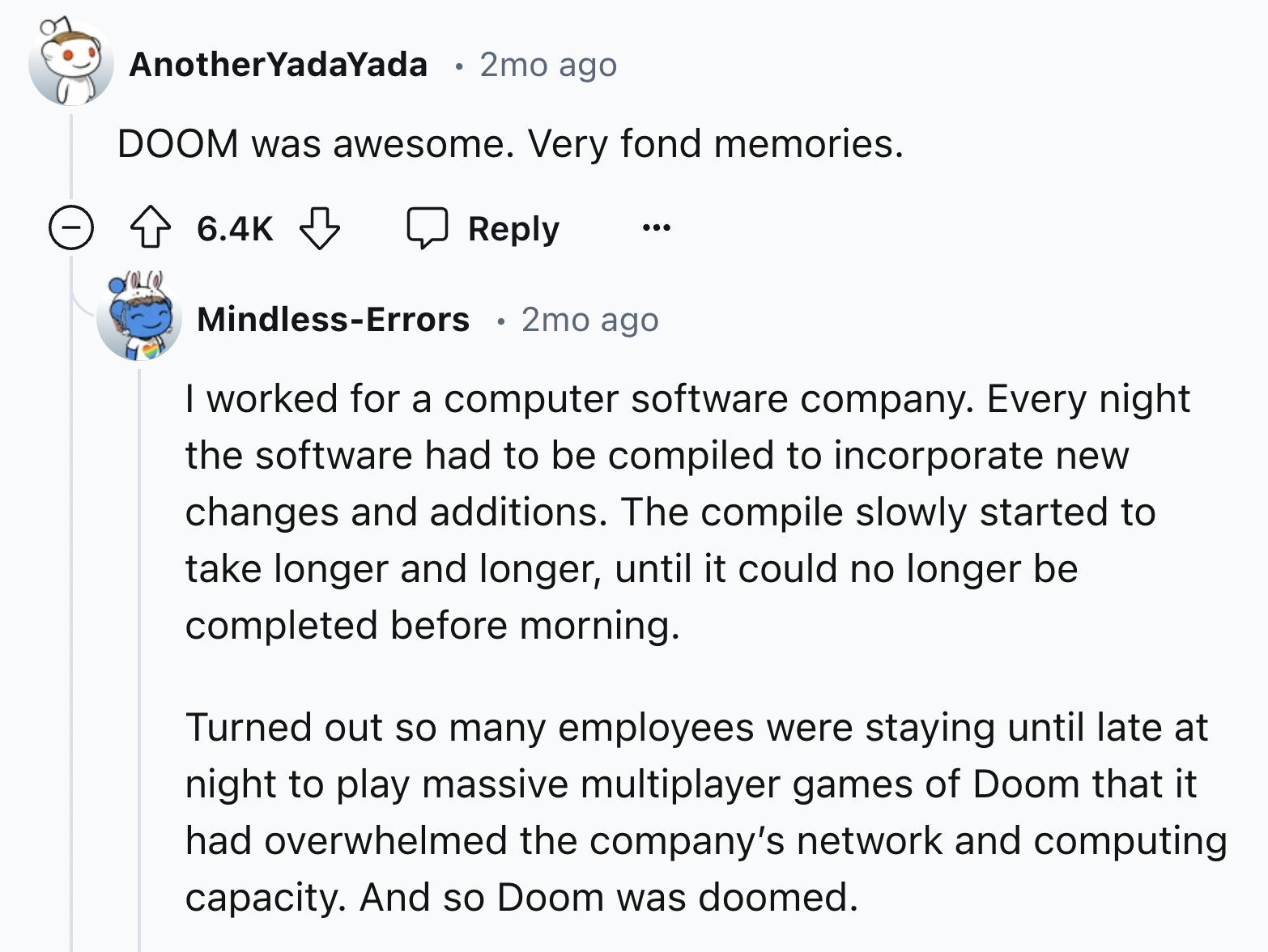 screenshot - Another YadaYada 2mo ago Doom was awesome. Very fond memories. MindlessErrors 2mo ago I worked for a computer software company. Every night the software had to be compiled to incorporate new changes and additions. The compile slowly started t